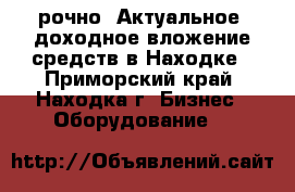 Cрочно! Актуальное, доходное вложение средств в Находке - Приморский край, Находка г. Бизнес » Оборудование   